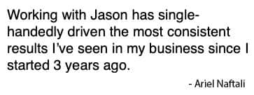 Client quote: Working with Jason has single-handedly driven the most consistent results I've seen in my business since I started 3 years ago. — Ariel Naftali